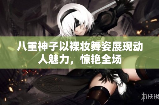 八重神子以裸妆舞姿展现动人魅力，惊艳全场