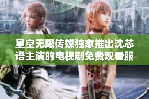 星空无限传媒独家推出沈芯语主演的电视剧免费观看服务