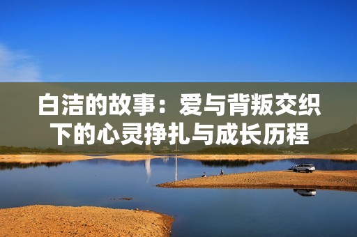 白洁的故事：爱与背叛交织下的心灵挣扎与成长历程