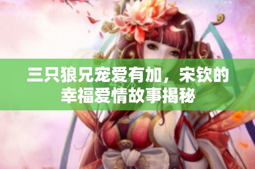 三只狼兄宠爱有加，宋钦的幸福爱情故事揭秘