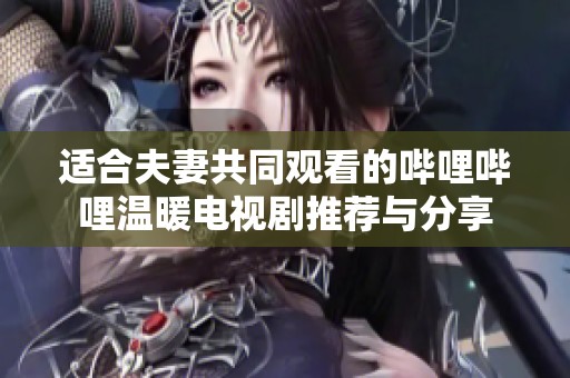 适合夫妻共同观看的哔哩哔哩温暖电视剧推荐与分享