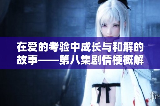在爱的考验中成长与和解的故事——第八集剧情梗概解析