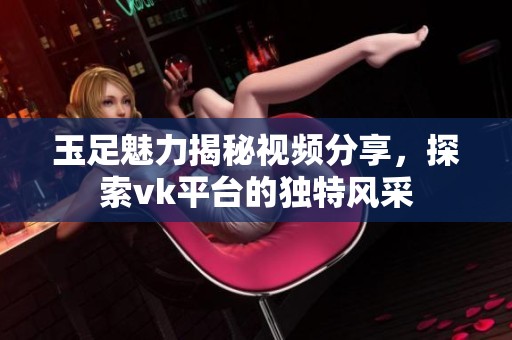玉足魅力揭秘视频分享，探索vk平台的独特风采
