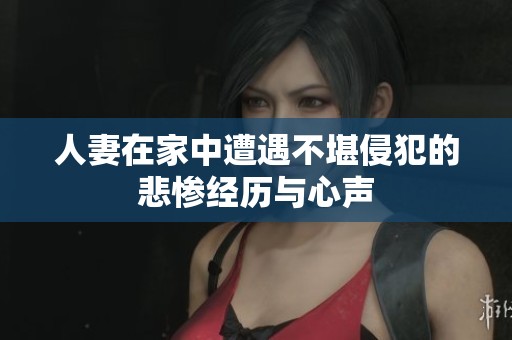 人妻在家中遭遇不堪侵犯的悲惨经历与心声