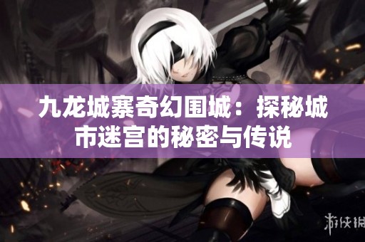 九龙城寨奇幻围城：探秘城市迷宫的秘密与传说