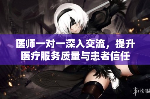 医师一对一深入交流，提升医疗服务质量与患者信任
