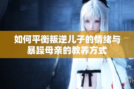 如何平衡叛逆儿子的情绪与暴躁母亲的教养方式