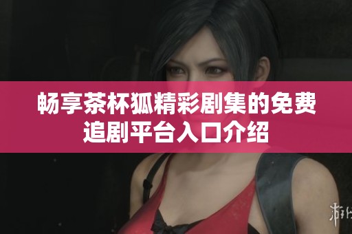 畅享茶杯狐精彩剧集的免费追剧平台入口介绍