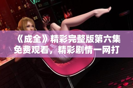 《成全》精彩完整版第六集免费观看，精彩剧情一网打尽