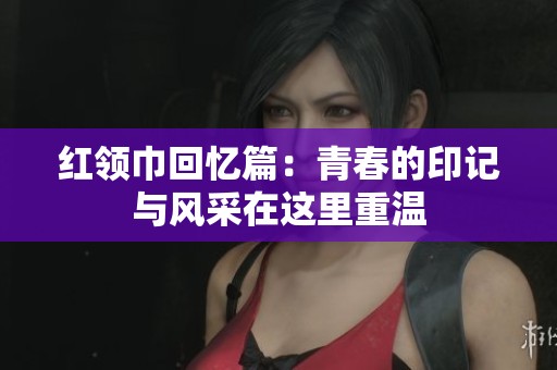 红领巾回忆篇：青春的印记与风采在这里重温