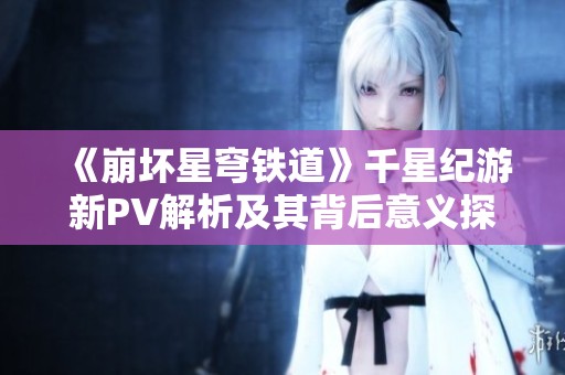 《崩坏星穹铁道》千星纪游新PV解析及其背后意义探讨