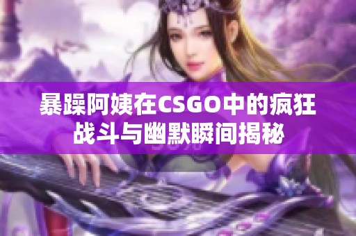 暴躁阿姨在CSGO中的疯狂战斗与幽默瞬间揭秘