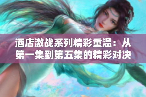 酒店激战系列精彩重温：从第一集到第五集的精彩对决与故事发展