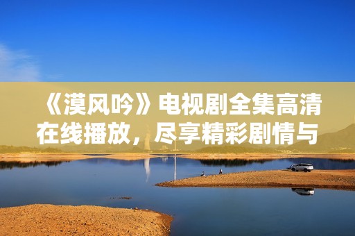 《漠风吟》电视剧全集高清在线播放，尽享精彩剧情与角色魅力
