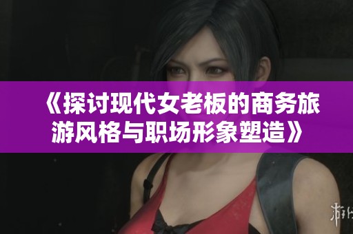 《探讨现代女老板的商务旅游风格与职场形象塑造》