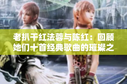老扒干红法蓉与陈红：回顾她们十首经典歌曲的璀璨之路