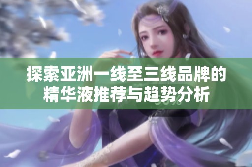 探索亚洲一线至三线品牌的精华液推荐与趋势分析