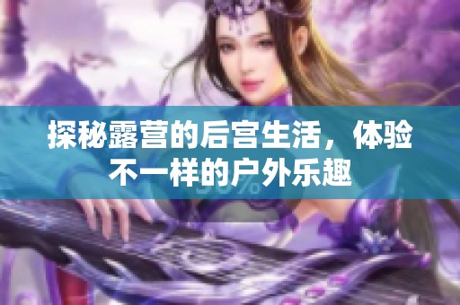 探秘露营的后宫生活，体验不一样的户外乐趣