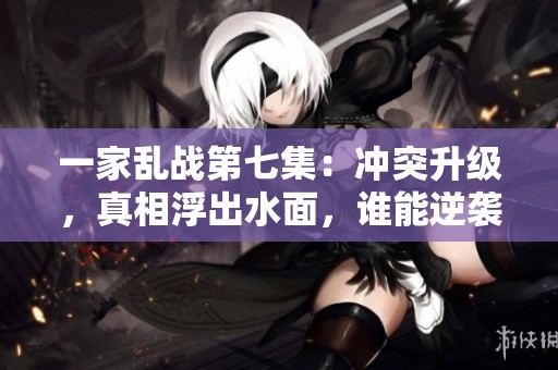 一家乱战第七集：冲突升级，真相浮出水面，谁能逆袭成功