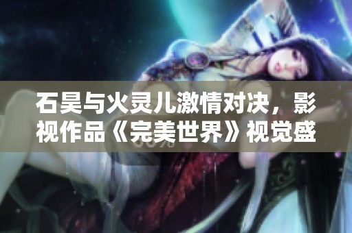 石昊与火灵儿激情对决，影视作品《完美世界》视觉盛宴震撼登场
