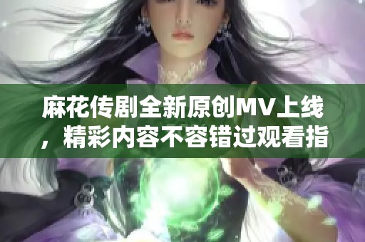 麻花传剧全新原创MV上线，精彩内容不容错过观看指南