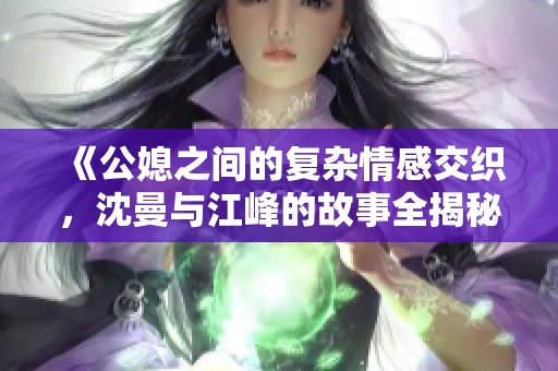 《公媳之间的复杂情感交织，沈曼与江峰的故事全揭秘》