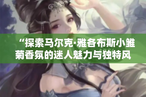 “探索马尔克·雅各布斯小雏菊香氛的迷人魅力与独特风格”