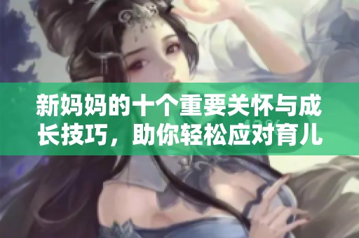 新妈妈的十个重要关怀与成长技巧，助你轻松应对育儿挑战