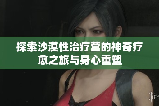 探索沙漠性治疗营的神奇疗愈之旅与身心重塑
