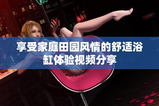 享受家庭田园风情的舒适浴缸体验视频分享
