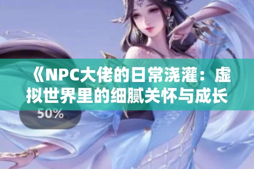 《NPC大佬的日常浇灌：虚拟世界里的细腻关怀与成长》