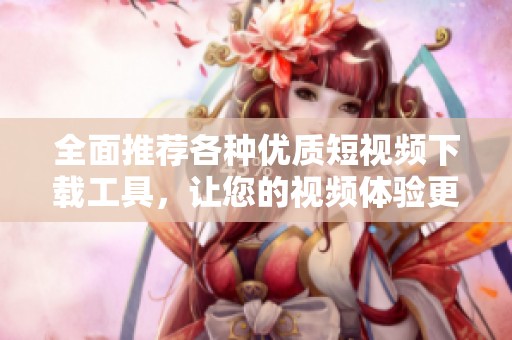 全面推荐各种优质短视频下载工具，让您的视频体验更畅快