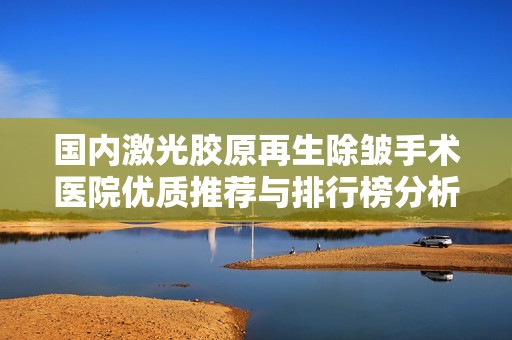 国内激光胶原再生除皱手术医院优质推荐与排行榜分析