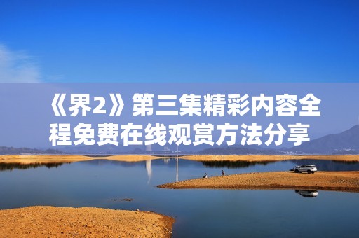 《界2》第三集精彩内容全程免费在线观赏方法分享