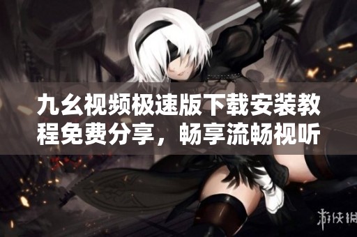 九幺视频极速版下载安装教程免费分享，畅享流畅视听体验