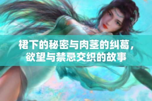 裙下的秘密与肉茎的纠葛，欲望与禁忌交织的故事