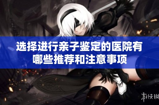 选择进行亲子鉴定的医院有哪些推荐和注意事项