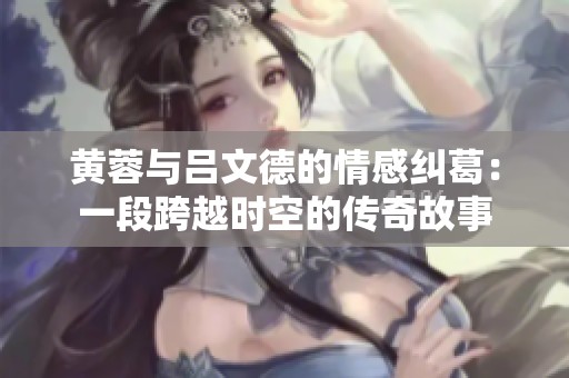 黄蓉与吕文德的情感纠葛：一段跨越时空的传奇故事