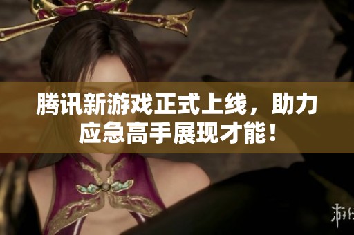 腾讯新游戏正式上线，助力应急高手展现才能！