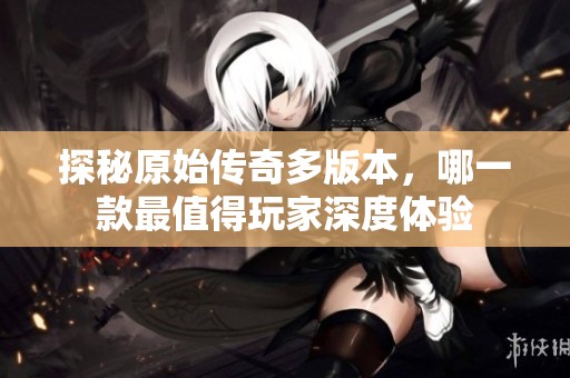 探秘原始传奇多版本，哪一款最值得玩家深度体验
