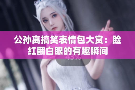 公孙离搞笑表情包大赏：脸红翻白眼的有趣瞬间
