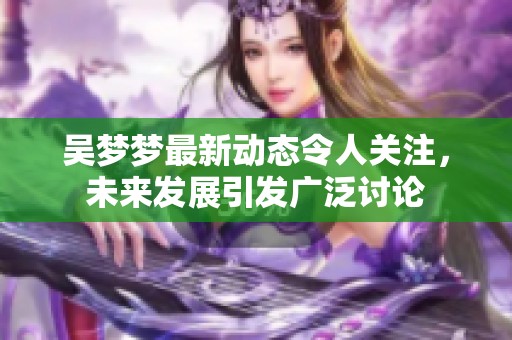 吴梦梦最新动态令人关注，未来发展引发广泛讨论