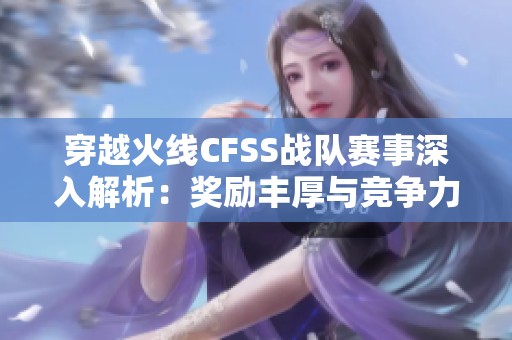 穿越火线CFSS战队赛事深入解析：奖励丰厚与竞争力提升技巧分享