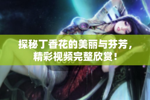 探秘丁香花的美丽与芬芳，精彩视频完整欣赏！