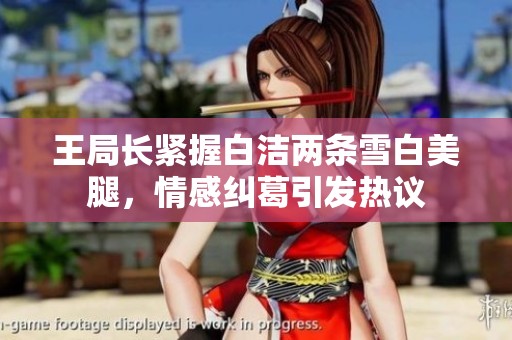 王局长紧握白洁两条雪白美腿，情感纠葛引发热议