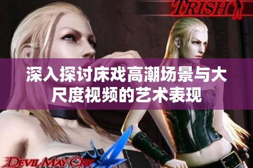 深入探讨床戏高潮场景与大尺度视频的艺术表现