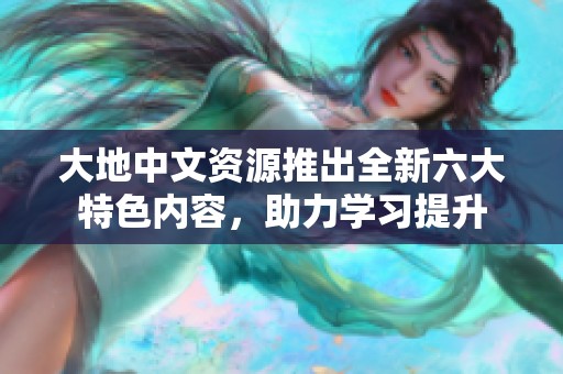 大地中文资源推出全新六大特色内容，助力学习提升