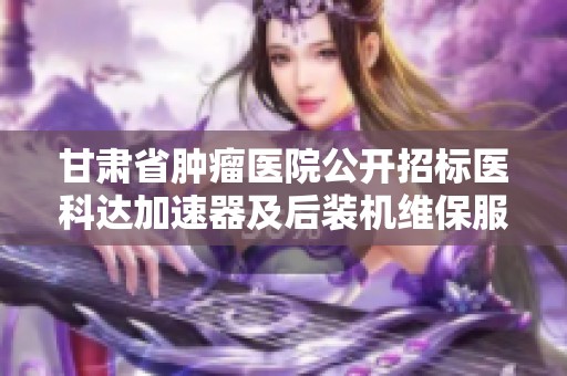甘肃省肿瘤医院公开招标医科达加速器及后装机维保服务