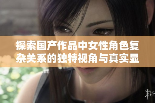探索国产作品中女性角色复杂关系的独特视角与真实显现