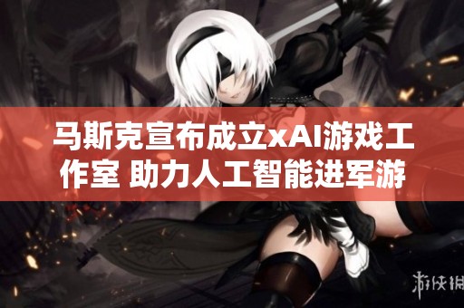 马斯克宣布成立xAI游戏工作室 助力人工智能进军游戏领域